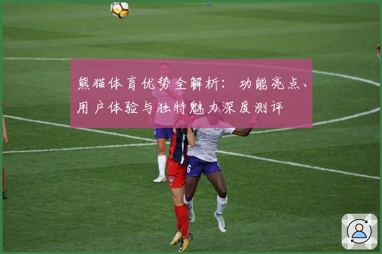 熊猫体育优势全解析：功能亮点、用户体验与独特魅力深度测评